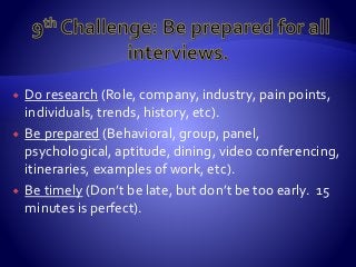  Do research (Role, company, industry, pain points,
individuals, trends, history, etc).
 Be prepared (Behavioral, group, panel,
psychological, aptitude, dining, video conferencing,
itineraries, examples of work, etc).
 Be timely (Don’t be late, but don’t be too early. 15
minutes is perfect).
 