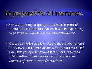  Know your body language---Practice in front of
mirror and/or video tape yourself while responding
to 50 interview questions you can prepare for.
 Know your voice quality---Audio record your phone
interviews and conversations with recruiters to ‘self
evaluate’ your performance later (note: recording
others without their permission is illegal and in
violation of certain state, federal laws).
 