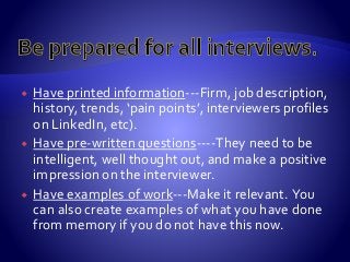  Have printed information---Firm, job description,
history, trends, ‘pain points’, interviewers profiles
on LinkedIn, etc).
 Have pre-written questions----They need to be
intelligent, well thought out, and make a positive
impression on the interviewer.
 Have examples of work---Make it relevant. You
can also create examples of what you have done
from memory if you do not have this now.
 
