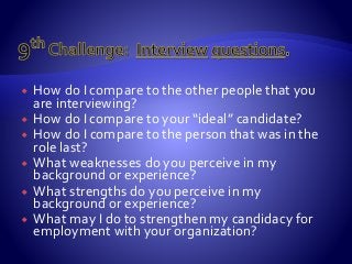  How do I compare to the other people that you
are interviewing?
 How do I compare to your “ideal” candidate?
 How do I compare to the person that was in the
role last?
 What weaknesses do you perceive in my
background or experience?
 What strengths do you perceive in my
background or experience?
 What may I do to strengthen my candidacy for
employment with your organization?
 