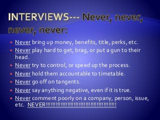  Never bring up money, benefits, title, perks, etc.
 Never play hard to get, brag, or put a gun to their
head.
 Never try to control, or speed up the process.
 Never hold them accountable to timetable.
 Never go off on tangents.
 Never say anything negative, even if it is true.
 Never comment poorly on a company, person, issue,
etc. NEVER!!!!!!!!!!!!!!!!!!!!!!!!!!!!!!!!!!!!!!!!!!!
 