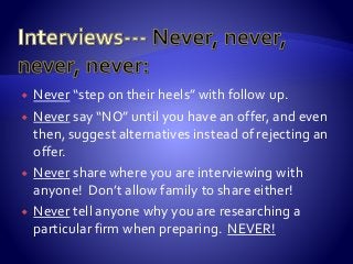  Never “step on their heels” with follow up.
 Never say “NO” until you have an offer, and even
then, suggest alternatives instead of rejecting an
offer.
 Never share where you are interviewing with
anyone! Don’t allow family to share either!
 Never tell anyone why you are researching a
particular firm when preparing. NEVER!
 