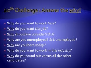  Why do you want to work here?
 Why do you want this job?
 Why should we considerYOU?
 Why are you unemployed? Still unemployed?
 Why are you here today?
 Why do you want to work in this industry?
 Why do you stand out versus all the other
candidates?
 