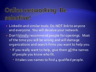 LinkedIn and similar tools: Do NOT link to anyone
and everyone. You will devalue your network.
 Don’t blindly recommend people for openings. Most
of the time you will be wrong and will damage
organizations and search firms you want to help you.
 If you really want to help, give them all the names
of people you know who fit.
 It takes 100 names to find 4 qualified people.
 