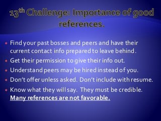  Find your past bosses and peers and have their
current contact info prepared to leave behind.
 Get their permission to give their info out.
 Understand peers may be hired instead of you.
 Don’t offer unless asked. Don’t include with resume.
 Know what they will say. They must be credible.
Many references are not favorable.
 