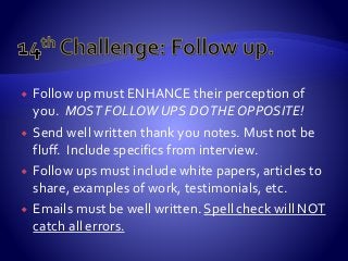  Follow up must ENHANCE their perception of
you. MOST FOLLOW UPS DOTHE OPPOSITE!
 Send well written thank you notes. Must not be
fluff. Include specifics from interview.
 Follow ups must include white papers, articles to
share, examples of work, testimonials, etc.
 Emails must be well written. Spell check will NOT
catch all errors.
 