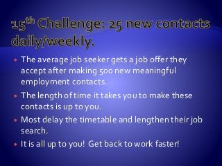 The average job seeker gets a job offer they
accept after making 500 new meaningful
employment contacts.
 The length of time it takes you to make these
contacts is up to you.
 Most delay the timetable and lengthen their job
search.
 It is all up to you! Get back to work faster!
 