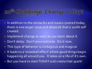 In addition to the obstacles and issues covered today,
there is one larger issue and obstacle that is 100% self
created.
 Implement change as soon as you learn about it.
 Don’t delay. Don’t procrastinate. Do it now.
 This type of behavior is contagious and magical.
 It leads to a ‘snowball effect’ where good things begin
happening all around you. It takes on a life of it’s own.
 But you have to startTODAY and create that spark!
 