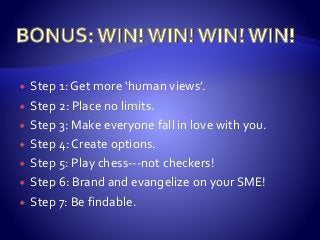  Step 1: Get more ‘human views’.
 Step 2: Place no limits.
 Step 3: Make everyone fall in love with you.
 Step 4: Create options.
 Step 5: Play chess---not checkers!
 Step 6: Brand and evangelize on your SME!
 Step 7: Be findable.
 