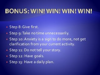  Step 8: Give first.
 Step 9:Take no time unnecessarily.
 Step 10: Anxiety is a sign to do more, not get
clarification from your current activity.
 Step 11: Do not tell your story.
 Step 12: Have goals.
 Step 13: Have a daily plan.
 