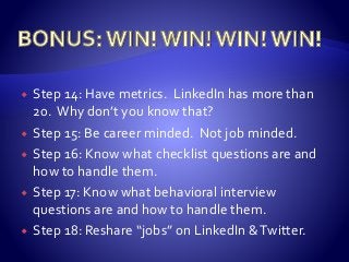  Step 14: Have metrics. LinkedIn has more than
20. Why don’t you know that?
 Step 15: Be career minded. Not job minded.
 Step 16: Know what checklist questions are and
how to handle them.
 Step 17: Know what behavioral interview
questions are and how to handle them.
 Step 18: Reshare “jobs” on LinkedIn &Twitter.
 