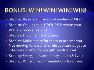  Step 19: Be active (7) in social media---DAILY!
 Step 20: On LinkedIn, GROUPS is where your
primary focus should be.
 Step 21: Document everything.
 Step 22: Make it easy for them to process you.
Not moving forward for a role you cannot get to
interview or offer for is a gift. Realize that.
 Step 23: Every job is temporary. Learn & live it.
 Step 24:Write LI recommendations for others.
 