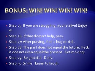  Step 25: If you are struggling, you’re alive! Enjoy
it!
 Step 26: If that doesn’t help, pray.
 Step 27: After praying, find a hug or kick.
 Step 28:The past does not equal the future. Heck
it doesn’t even equal the present. Get moving!
 Step 29: Be grateful. Daily.
 Step 30: Smile. Learn to laugh.
 