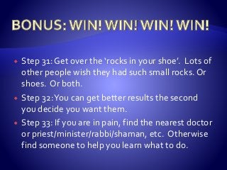  Step 31: Get over the ‘rocks in your shoe’. Lots of
other people wish they had such small rocks. Or
shoes. Or both.
 Step 32:You can get better results the second
you decide you want them.
 Step 33: If you are in pain, find the nearest doctor
or priest/minister/rabbi/shaman, etc. Otherwise
find someone to help you learn what to do.
 