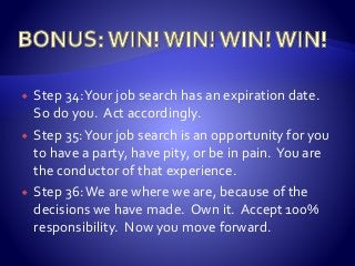  Step 34:Your job search has an expiration date.
So do you. Act accordingly.
 Step 35:Your job search is an opportunity for you
to have a party, have pity, or be in pain. You are
the conductor of that experience.
 Step 36:We are where we are, because of the
decisions we have made. Own it. Accept 100%
responsibility. Now you move forward.
 
