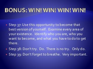  Step 37: Use this opportunity to become that
best version of yourself. Examine every area of
your existence. Identify who you are, who you
want to become, and what you have to do to get
there.
 Step 38: Don’t try. Do. There is no try. Only do.
 Step 39: Don’t forget to breathe. Very important.
 