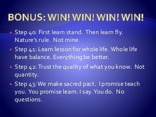  Step 40: First learn stand. Then learn fly.
Nature’s rule. Not mine.
 Step 41: Learn lesson for whole life.Whole life
have balance. Everything be better.
 Step 42:Trust the quality of what you know. Not
quantity.
 Step 43:We make sacred pact. I promise teach
you. You promise learn. I say.You do. No
questions.
 