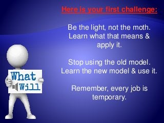 Here is your first challenge:
Be the light, not the moth.
Learn what that means &
apply it.
Stop using the old model.
Learn the new model & use it.
Remember, every job is
temporary.
 