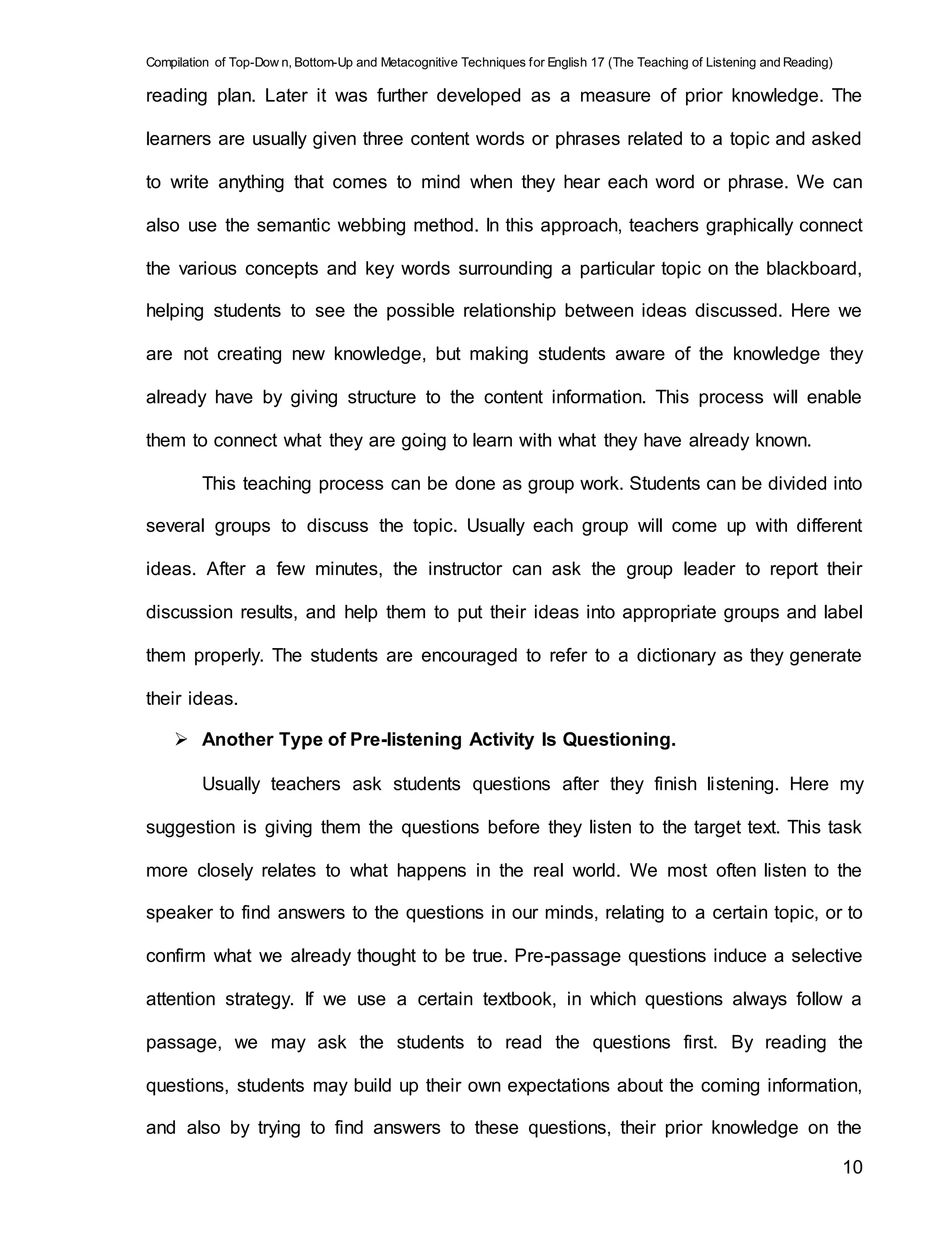 Compilation of Top-Dow n, Bottom-Up and Metacognitive Techniques for English 17 (The Teaching of Listening and Reading)
10
reading plan. Later it was further developed as a measure of prior knowledge. The
learners are usually given three content words or phrases related to a topic and asked
to write anything that comes to mind when they hear each word or phrase. We can
also use the semantic webbing method. In this approach, teachers graphically connect
the various concepts and key words surrounding a particular topic on the blackboard,
helping students to see the possible relationship between ideas discussed. Here we
are not creating new knowledge, but making students aware of the knowledge they
already have by giving structure to the content information. This process will enable
them to connect what they are going to learn with what they have already known.
This teaching process can be done as group work. Students can be divided into
several groups to discuss the topic. Usually each group will come up with different
ideas. After a few minutes, the instructor can ask the group leader to report their
discussion results, and help them to put their ideas into appropriate groups and label
them properly. The students are encouraged to refer to a dictionary as they generate
their ideas.
 Another Type of Pre-listening Activity Is Questioning.
Usually teachers ask students questions after they finish listening. Here my
suggestion is giving them the questions before they listen to the target text. This task
more closely relates to what happens in the real world. We most often listen to the
speaker to find answers to the questions in our minds, relating to a certain topic, or to
confirm what we already thought to be true. Pre-passage questions induce a selective
attention strategy. If we use a certain textbook, in which questions always follow a
passage, we may ask the students to read the questions first. By reading the
questions, students may build up their own expectations about the coming information,
and also by trying to find answers to these questions, their prior knowledge on the
 