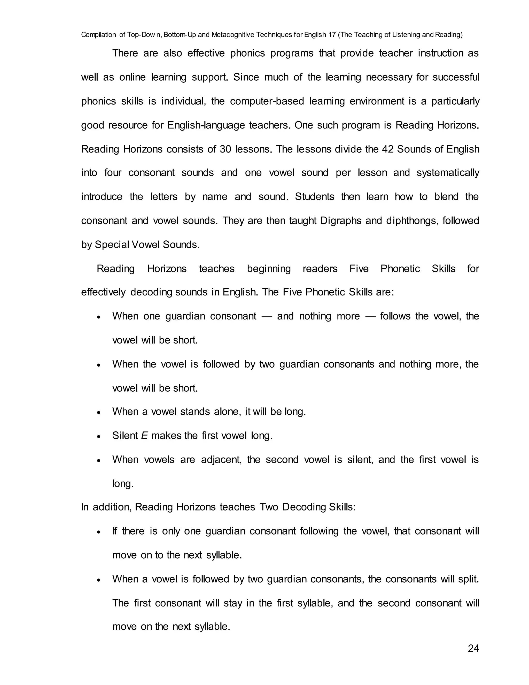 Compilation of Top-Dow n, Bottom-Up and Metacognitive Techniques for English 17 (The Teaching of Listening and Reading)
24
There are also effective phonics programs that provide teacher instruction as
well as online learning support. Since much of the learning necessary for successful
phonics skills is individual, the computer-based learning environment is a particularly
good resource for English-language teachers. One such program is Reading Horizons.
Reading Horizons consists of 30 lessons. The lessons divide the 42 Sounds of English
into four consonant sounds and one vowel sound per lesson and systematically
introduce the letters by name and sound. Students then learn how to blend the
consonant and vowel sounds. They are then taught Digraphs and diphthongs, followed
by Special Vowel Sounds.
Reading Horizons teaches beginning readers Five Phonetic Skills for
effectively decoding sounds in English. The Five Phonetic Skills are:
 When one guardian consonant — and nothing more — follows the vowel, the
vowel will be short.
 When the vowel is followed by two guardian consonants and nothing more, the
vowel will be short.
 When a vowel stands alone, it will be long.
 Silent E makes the first vowel long.
 When vowels are adjacent, the second vowel is silent, and the first vowel is
long.
In addition, Reading Horizons teaches Two Decoding Skills:
 If there is only one guardian consonant following the vowel, that consonant will
move on to the next syllable.
 When a vowel is followed by two guardian consonants, the consonants will split.
The first consonant will stay in the first syllable, and the second consonant will
move on the next syllable.
 