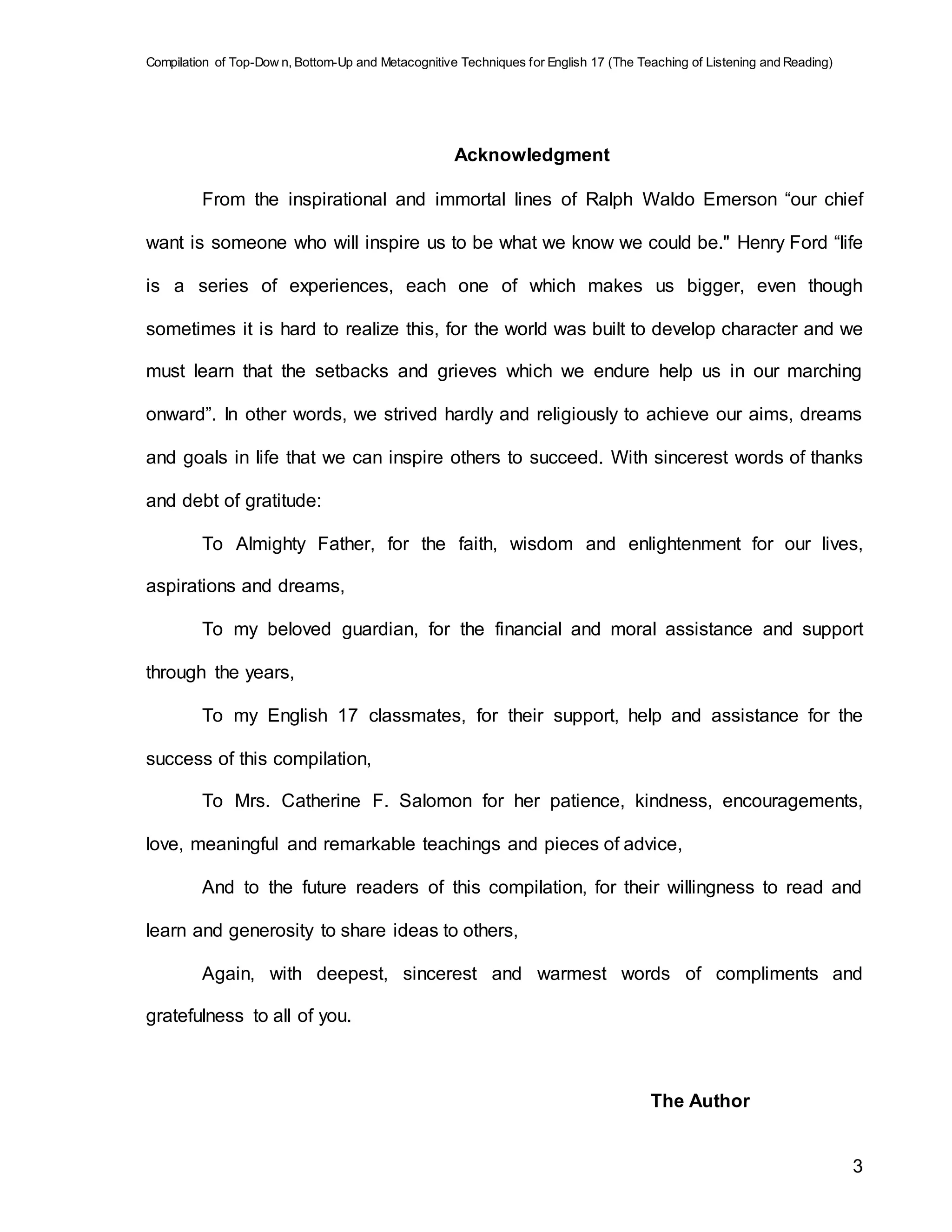 Compilation of Top-Dow n, Bottom-Up and Metacognitive Techniques for English 17 (The Teaching of Listening and Reading)
3
Acknowledgment
From the inspirational and immortal lines of Ralph Waldo Emerson “our chief
want is someone who will inspire us to be what we know we could be." Henry Ford “life
is a series of experiences, each one of which makes us bigger, even though
sometimes it is hard to realize this, for the world was built to develop character and we
must learn that the setbacks and grieves which we endure help us in our marching
onward”. In other words, we strived hardly and religiously to achieve our aims, dreams
and goals in life that we can inspire others to succeed. With sincerest words of thanks
and debt of gratitude:
To Almighty Father, for the faith, wisdom and enlightenment for our lives,
aspirations and dreams,
To my beloved guardian, for the financial and moral assistance and support
through the years,
To my English 17 classmates, for their support, help and assistance for the
success of this compilation,
To Mrs. Catherine F. Salomon for her patience, kindness, encouragements,
love, meaningful and remarkable teachings and pieces of advice,
And to the future readers of this compilation, for their willingness to read and
learn and generosity to share ideas to others,
Again, with deepest, sincerest and warmest words of compliments and
gratefulness to all of you.
The Author
 