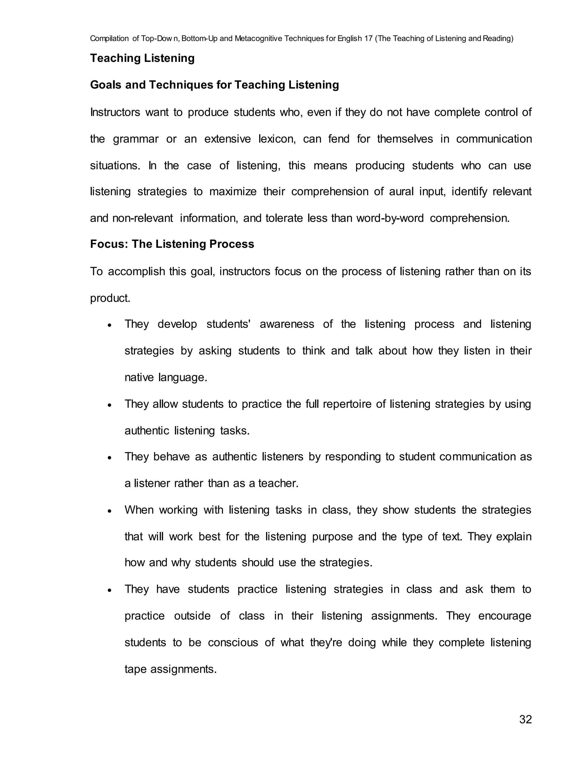 Compilation of Top-Dow n, Bottom-Up and Metacognitive Techniques for English 17 (The Teaching of Listening and Reading)
32
Teaching Listening
Goals and Techniques for Teaching Listening
Instructors want to produce students who, even if they do not have complete control of
the grammar or an extensive lexicon, can fend for themselves in communication
situations. In the case of listening, this means producing students who can use
listening strategies to maximize their comprehension of aural input, identify relevant
and non-relevant information, and tolerate less than word-by-word comprehension.
Focus: The Listening Process
To accomplish this goal, instructors focus on the process of listening rather than on its
product.
 They develop students' awareness of the listening process and listening
strategies by asking students to think and talk about how they listen in their
native language.
 They allow students to practice the full repertoire of listening strategies by using
authentic listening tasks.
 They behave as authentic listeners by responding to student communication as
a listener rather than as a teacher.
 When working with listening tasks in class, they show students the strategies
that will work best for the listening purpose and the type of text. They explain
how and why students should use the strategies.
 They have students practice listening strategies in class and ask them to
practice outside of class in their listening assignments. They encourage
students to be conscious of what they're doing while they complete listening
tape assignments.
 