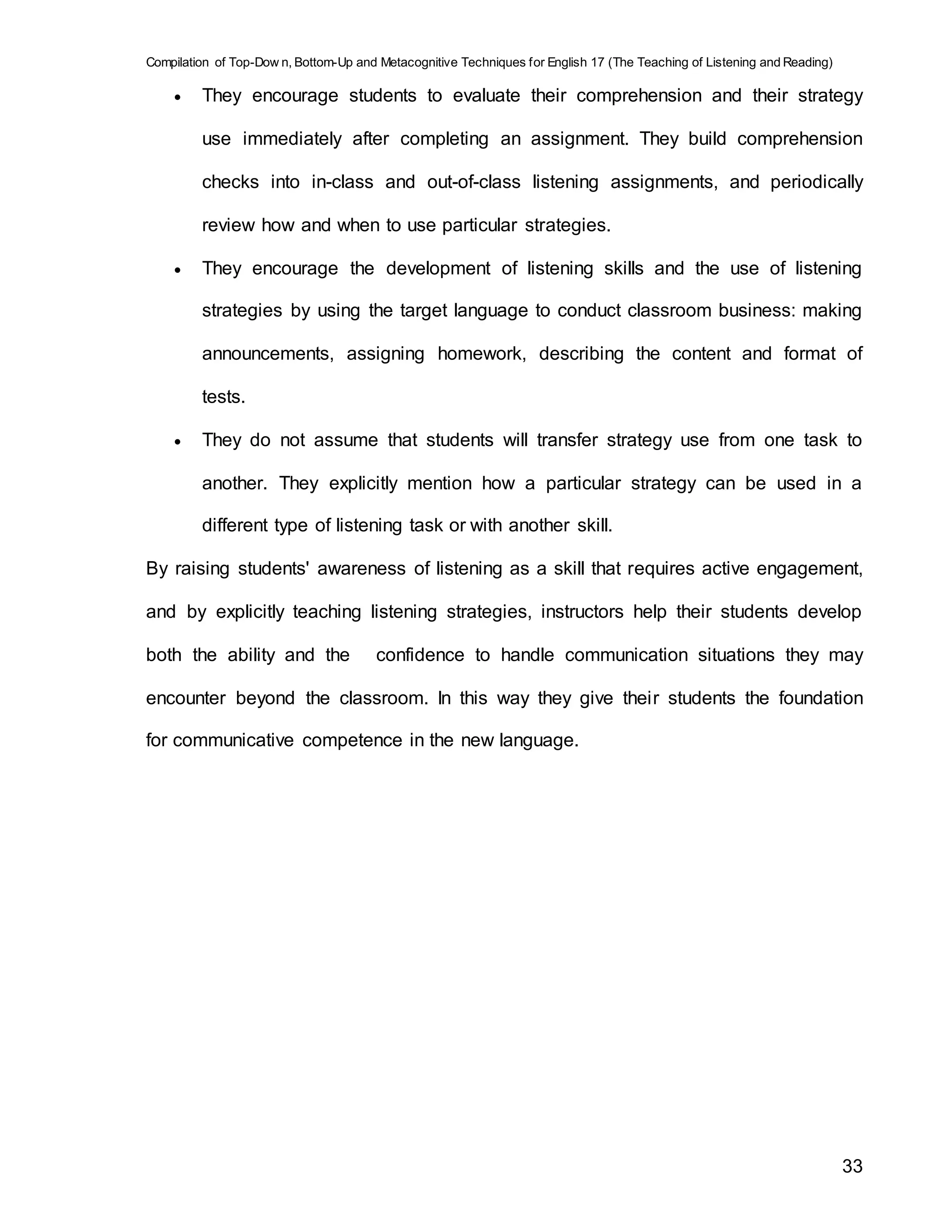 Compilation of Top-Dow n, Bottom-Up and Metacognitive Techniques for English 17 (The Teaching of Listening and Reading)
33
 They encourage students to evaluate their comprehension and their strategy
use immediately after completing an assignment. They build comprehension
checks into in-class and out-of-class listening assignments, and periodically
review how and when to use particular strategies.
 They encourage the development of listening skills and the use of listening
strategies by using the target language to conduct classroom business: making
announcements, assigning homework, describing the content and format of
tests.
 They do not assume that students will transfer strategy use from one task to
another. They explicitly mention how a particular strategy can be used in a
different type of listening task or with another skill.
By raising students' awareness of listening as a skill that requires active engagement,
and by explicitly teaching listening strategies, instructors help their students develop
both the ability and the confidence to handle communication situations they may
encounter beyond the classroom. In this way they give their students the foundation
for communicative competence in the new language.
 