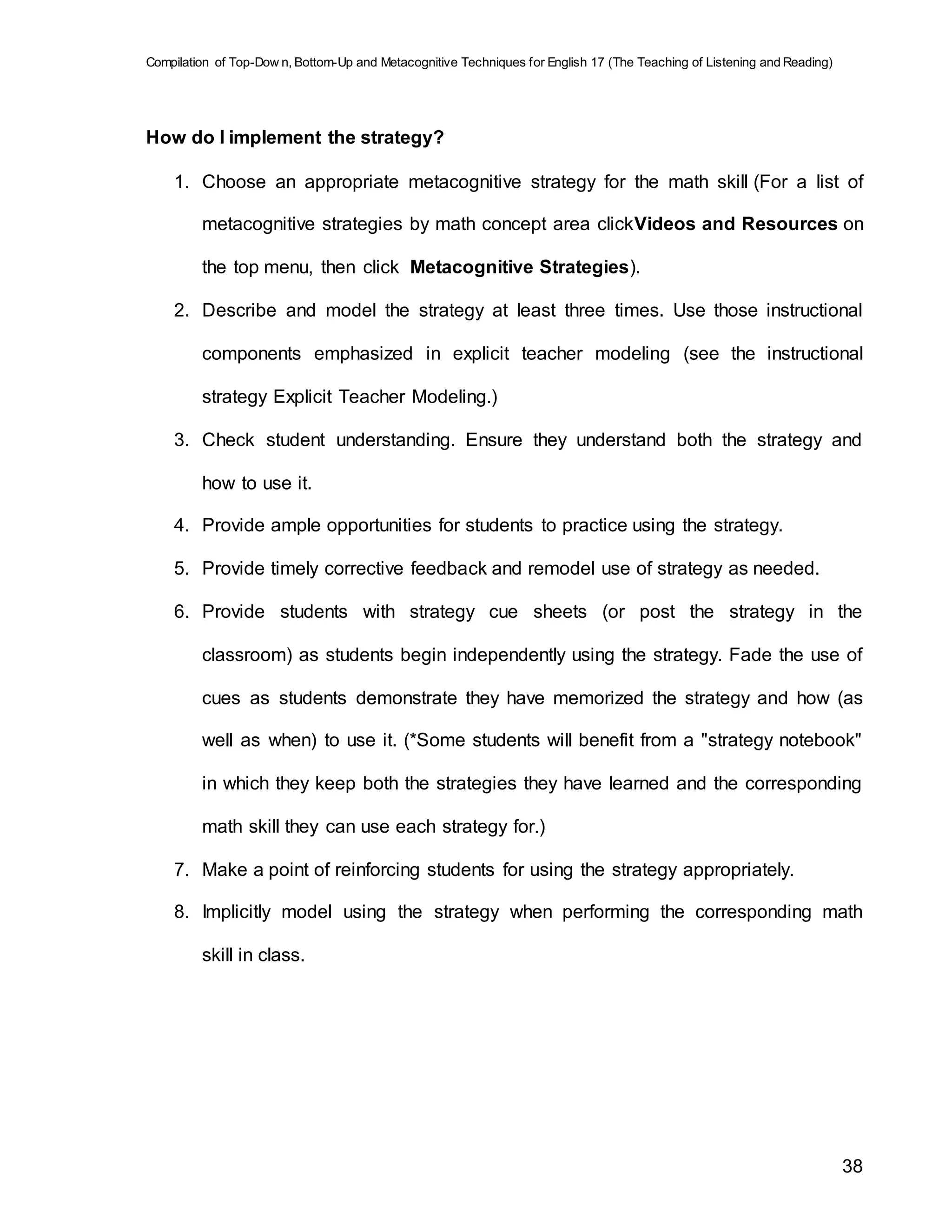 Compilation of Top-Dow n, Bottom-Up and Metacognitive Techniques for English 17 (The Teaching of Listening and Reading)
38
How do I implement the strategy?
1. Choose an appropriate metacognitive strategy for the math skill (For a list of
metacognitive strategies by math concept area clickVideos and Resources on
the top menu, then click Metacognitive Strategies).
2. Describe and model the strategy at least three times. Use those instructional
components emphasized in explicit teacher modeling (see the instructional
strategy Explicit Teacher Modeling.)
3. Check student understanding. Ensure they understand both the strategy and
how to use it.
4. Provide ample opportunities for students to practice using the strategy.
5. Provide timely corrective feedback and remodel use of strategy as needed.
6. Provide students with strategy cue sheets (or post the strategy in the
classroom) as students begin independently using the strategy. Fade the use of
cues as students demonstrate they have memorized the strategy and how (as
well as when) to use it. (*Some students will benefit from a "strategy notebook"
in which they keep both the strategies they have learned and the corresponding
math skill they can use each strategy for.)
7. Make a point of reinforcing students for using the strategy appropriately.
8. Implicitly model using the strategy when performing the corresponding math
skill in class.
 