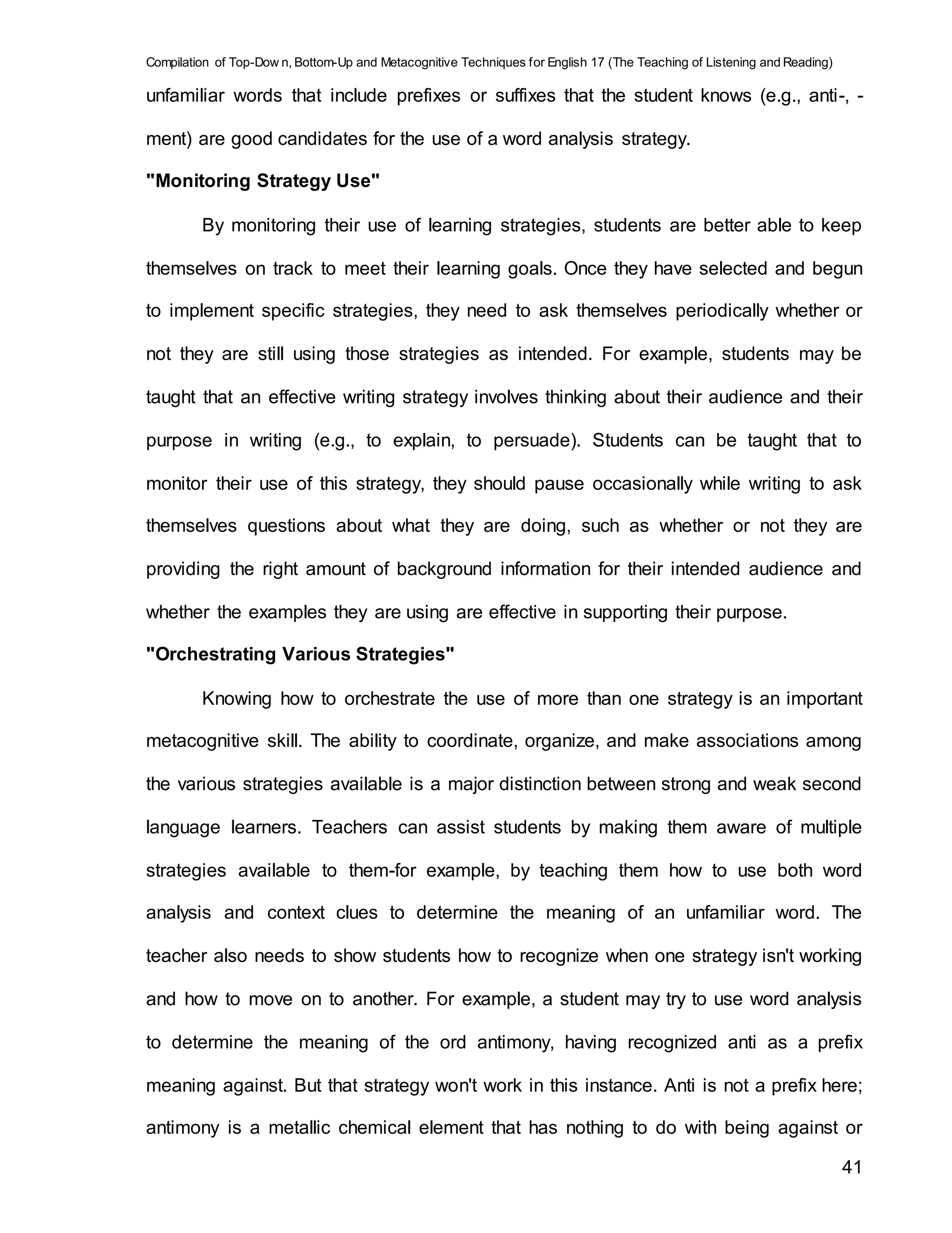 Compilation of Top-Dow n, Bottom-Up and Metacognitive Techniques for English 17 (The Teaching of Listening and Reading)
41
unfamiliar words that include prefixes or suffixes that the student knows (e.g., anti-, -
ment) are good candidates for the use of a word analysis strategy.
"Monitoring Strategy Use"
By monitoring their use of learning strategies, students are better able to keep
themselves on track to meet their learning goals. Once they have selected and begun
to implement specific strategies, they need to ask themselves periodically whether or
not they are still using those strategies as intended. For example, students may be
taught that an effective writing strategy involves thinking about their audience and their
purpose in writing (e.g., to explain, to persuade). Students can be taught that to
monitor their use of this strategy, they should pause occasionally while writing to ask
themselves questions about what they are doing, such as whether or not they are
providing the right amount of background information for their intended audience and
whether the examples they are using are effective in supporting their purpose.
"Orchestrating Various Strategies"
Knowing how to orchestrate the use of more than one strategy is an important
metacognitive skill. The ability to coordinate, organize, and make associations among
the various strategies available is a major distinction between strong and weak second
language learners. Teachers can assist students by making them aware of multiple
strategies available to them-for example, by teaching them how to use both word
analysis and context clues to determine the meaning of an unfamiliar word. The
teacher also needs to show students how to recognize when one strategy isn't working
and how to move on to another. For example, a student may try to use word analysis
to determine the meaning of the ord antimony, having recognized anti as a prefix
meaning against. But that strategy won't work in this instance. Anti is not a prefix here;
antimony is a metallic chemical element that has nothing to do with being against or
 