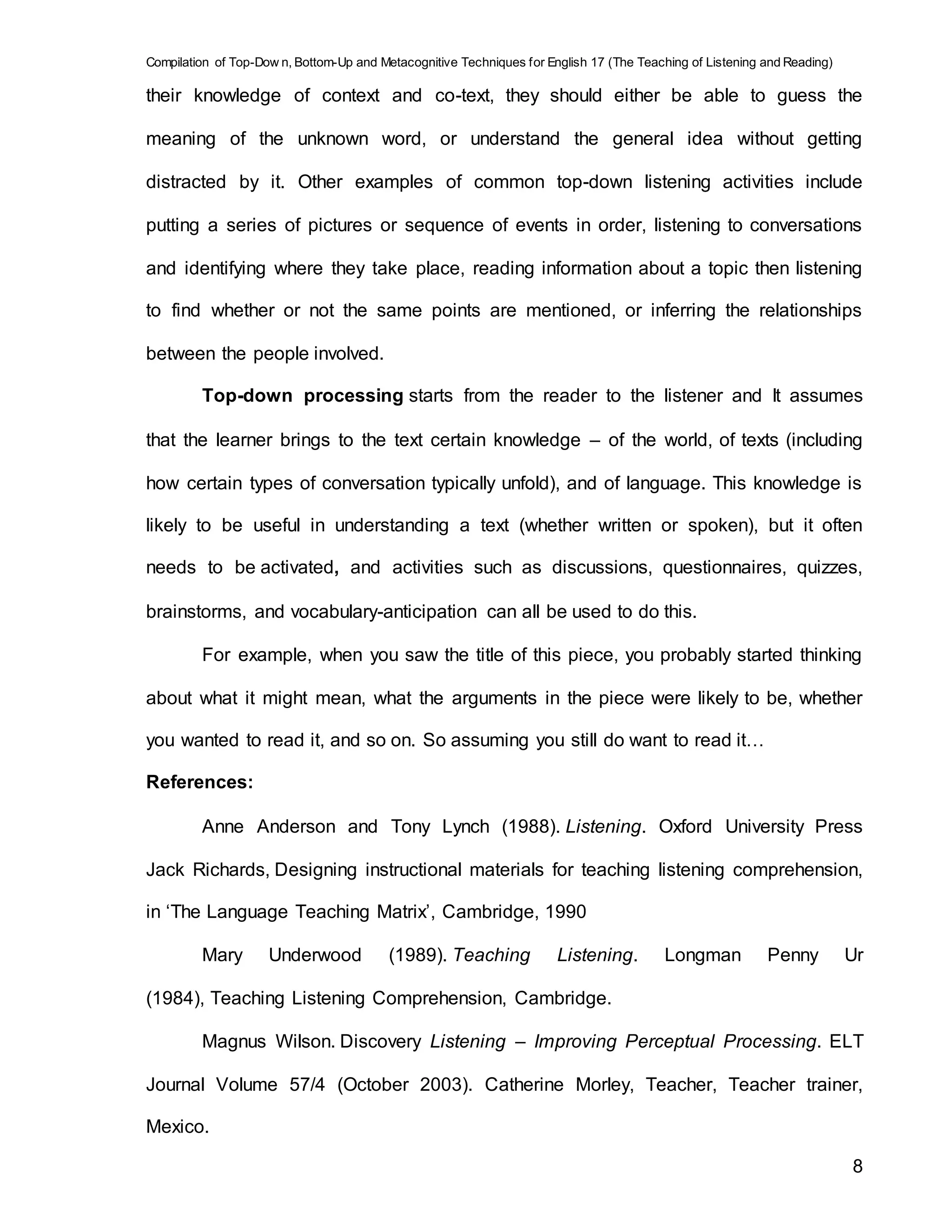 Compilation of Top-Dow n, Bottom-Up and Metacognitive Techniques for English 17 (The Teaching of Listening and Reading)
8
their knowledge of context and co-text, they should either be able to guess the
meaning of the unknown word, or understand the general idea without getting
distracted by it. Other examples of common top-down listening activities include
putting a series of pictures or sequence of events in order, listening to conversations
and identifying where they take place, reading information about a topic then listening
to find whether or not the same points are mentioned, or inferring the relationships
between the people involved.
Top-down processing starts from the reader to the listener and It assumes
that the learner brings to the text certain knowledge – of the world, of texts (including
how certain types of conversation typically unfold), and of language. This knowledge is
likely to be useful in understanding a text (whether written or spoken), but it often
needs to be activated, and activities such as discussions, questionnaires, quizzes,
brainstorms, and vocabulary-anticipation can all be used to do this.
For example, when you saw the title of this piece, you probably started thinking
about what it might mean, what the arguments in the piece were likely to be, whether
you wanted to read it, and so on. So assuming you still do want to read it…
References:
Anne Anderson and Tony Lynch (1988). Listening. Oxford University Press
Jack Richards, Designing instructional materials for teaching listening comprehension,
in ‘The Language Teaching Matrix’, Cambridge, 1990
Mary Underwood (1989). Teaching Listening. Longman Penny Ur
(1984), Teaching Listening Comprehension, Cambridge.
Magnus Wilson. Discovery Listening – Improving Perceptual Processing. ELT
Journal Volume 57/4 (October 2003). Catherine Morley, Teacher, Teacher trainer,
Mexico.
 