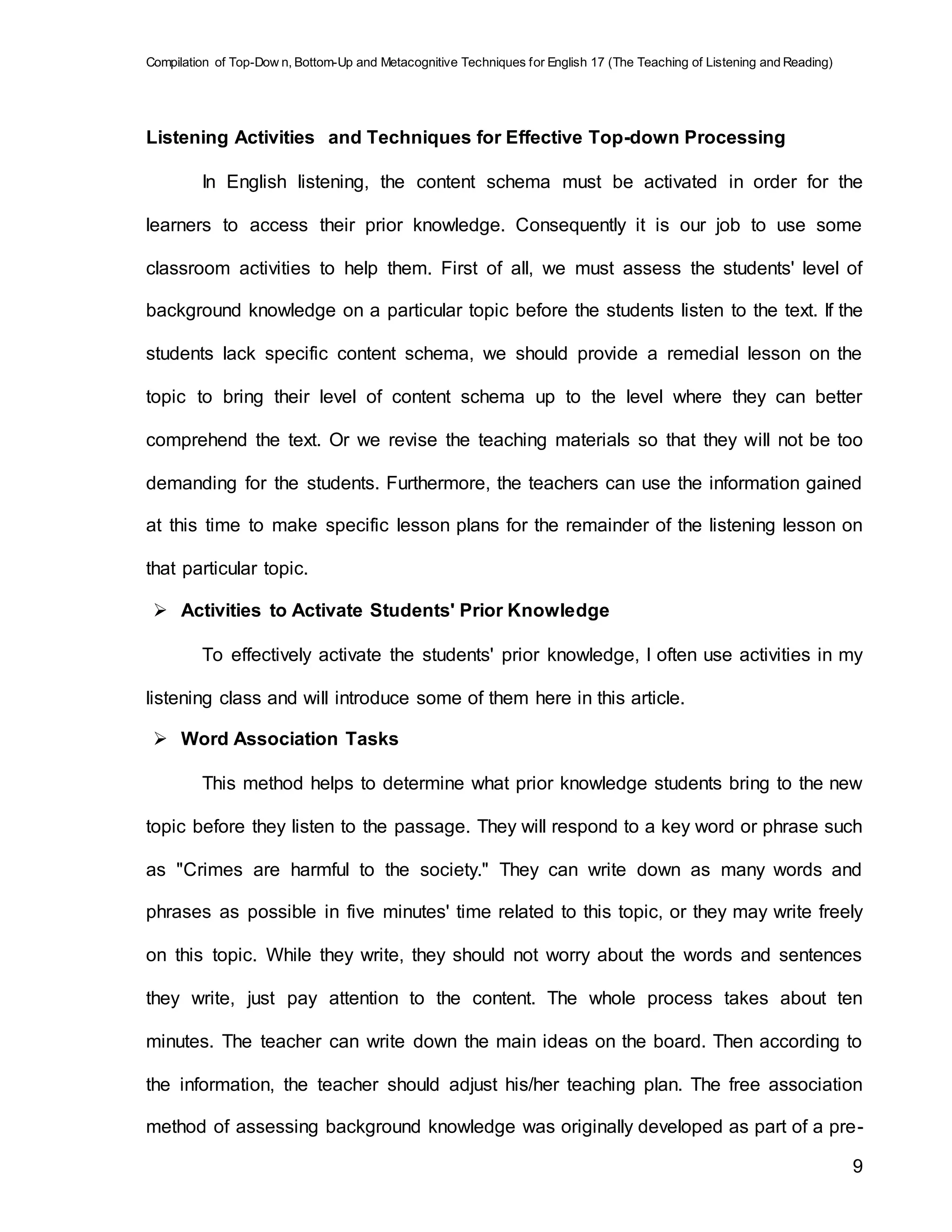 Compilation of Top-Dow n, Bottom-Up and Metacognitive Techniques for English 17 (The Teaching of Listening and Reading)
9
Listening Activities and Techniques for Effective Top-down Processing
In English listening, the content schema must be activated in order for the
learners to access their prior knowledge. Consequently it is our job to use some
classroom activities to help them. First of all, we must assess the students' level of
background knowledge on a particular topic before the students listen to the text. If the
students lack specific content schema, we should provide a remedial lesson on the
topic to bring their level of content schema up to the level where they can better
comprehend the text. Or we revise the teaching materials so that they will not be too
demanding for the students. Furthermore, the teachers can use the information gained
at this time to make specific lesson plans for the remainder of the listening lesson on
that particular topic.
 Activities to Activate Students' Prior Knowledge
To effectively activate the students' prior knowledge, I often use activities in my
listening class and will introduce some of them here in this article.
 Word Association Tasks
This method helps to determine what prior knowledge students bring to the new
topic before they listen to the passage. They will respond to a key word or phrase such
as "Crimes are harmful to the society." They can write down as many words and
phrases as possible in five minutes' time related to this topic, or they may write freely
on this topic. While they write, they should not worry about the words and sentences
they write, just pay attention to the content. The whole process takes about ten
minutes. The teacher can write down the main ideas on the board. Then according to
the information, the teacher should adjust his/her teaching plan. The free association
method of assessing background knowledge was originally developed as part of a pre-
 