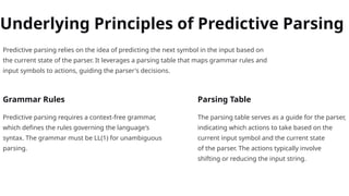 Underlying Principles of Predictive Parsing
Predictive parsing relies on the idea of predicting the next symbol in the input based on
the current state of the parser. It leverages a parsing table that maps grammar rules and
input symbols to actions, guiding the parser's decisions.
Grammar Rules
Predictive parsing requires a context-free grammar,
which defines the rules governing the language's
syntax. The grammar must be LL(1) for unambiguous
parsing.
Parsing Table
The parsing table serves as a guide for the parser,
indicating which actions to take based on the
current input symbol and the current state
of the parser. The actions typically involve
shifting or reducing the input string.
 