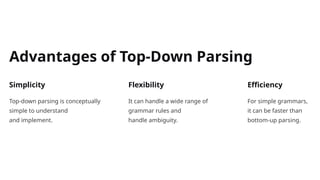 Advantages of Top-Down Parsing
Simplicity
Top-down parsing is conceptually
simple to understand
and implement.
Flexibility
It can handle a wide range of
grammar rules and
handle ambiguity.
Efficiency
For simple grammars,
it can be faster than
bottom-up parsing.
 