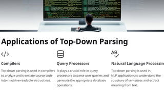Applications of Top-Down Parsing
Compilers
Top-down parsing is used in compilers
to analyze and translate source code
into machine-readable instructions.
Query Processors
It plays a crucial role in query
processors to parse user queries and
generate the appropriate database
operations.
Natural Language Processing
Top-down parsing is used in
NLP applications to understand the
structure of sentences and extract
meaning from text.
 