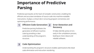 Importance of Predictive
Parsing
Predictive parsing lies at the heart of compiler construction, enabling the
efficient and accurate translation of source code into machine-readable
instructions. It plays a critical role in ensuring program correctness and
optimizing performance.
1 Efficient Code Generation
Predictive parsing facilitates the
generation of efficient machine
code by providing a clear
understanding of the program's
structure.
2 Error Detection and
Recovery
It helps identify syntax errors
early in the compilation process,
leading to more robust and
reliable software.
3 Code Optimization
Understanding the program's structure enables optimizations like dead
code elimination and instruction reordering.
 