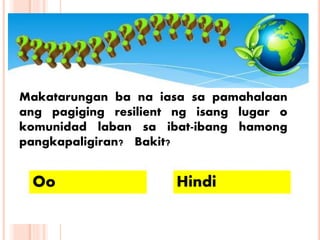 Makatarungan ba na iasa sa pamahalaan
ang pagiging resilient ng isang lugar o
komunidad laban sa ibat-ibang hamong
pangkapaligiran? Bakit?
Oo Hindi
 