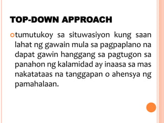 TOP-DOWN APPROACH
tumutukoy sa situwasiyon kung saan
lahat ng gawain mula sa pagpaplano na
dapat gawin hanggang sa pagtugon sa
panahon ng kalamidad ay inaasa sa mas
nakatataas na tanggapan o ahensya ng
pamahalaan.
 