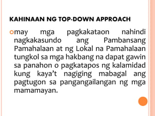KAHINAAN NG TOP-DOWN APPROACH
may mga pagkakataon nahindi
nagkakasundo ang Pambansang
Pamahalaan at ng Lokal na Pamahalaan
tungkol sa mga hakbang na dapat gawin
sa panahon o pagkatapos ng kalamidad
kung kaya’t nagiging mabagal ang
pagtugon sa pangangailangan ng mga
mamamayan.
 