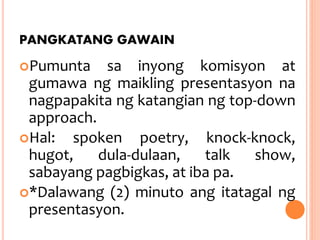 PANGKATANG GAWAIN
Pumunta sa inyong komisyon at
gumawa ng maikling presentasyon na
nagpapakita ng katangian ng top-down
approach.
Hal: spoken poetry, knock-knock,
hugot, dula-dulaan, talk show,
sabayang pagbigkas, at iba pa.
*Dalawang (2) minuto ang itatagal ng
presentasyon.
 