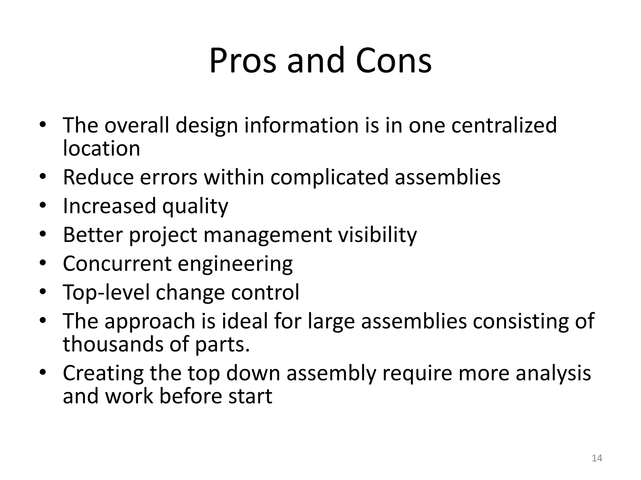 Pros and Cons 
• The overall design information is in one centralized 
location 
• Reduce errors within complicated assemblies 
• Increased quality 
• Better project management visibility 
• Concurrent engineering 
• Top-level change control 
• The approach is ideal for large assemblies consisting of 
thousands of parts. 
• Creating the top down assembly require more analysis 
and work before start 
14 
 