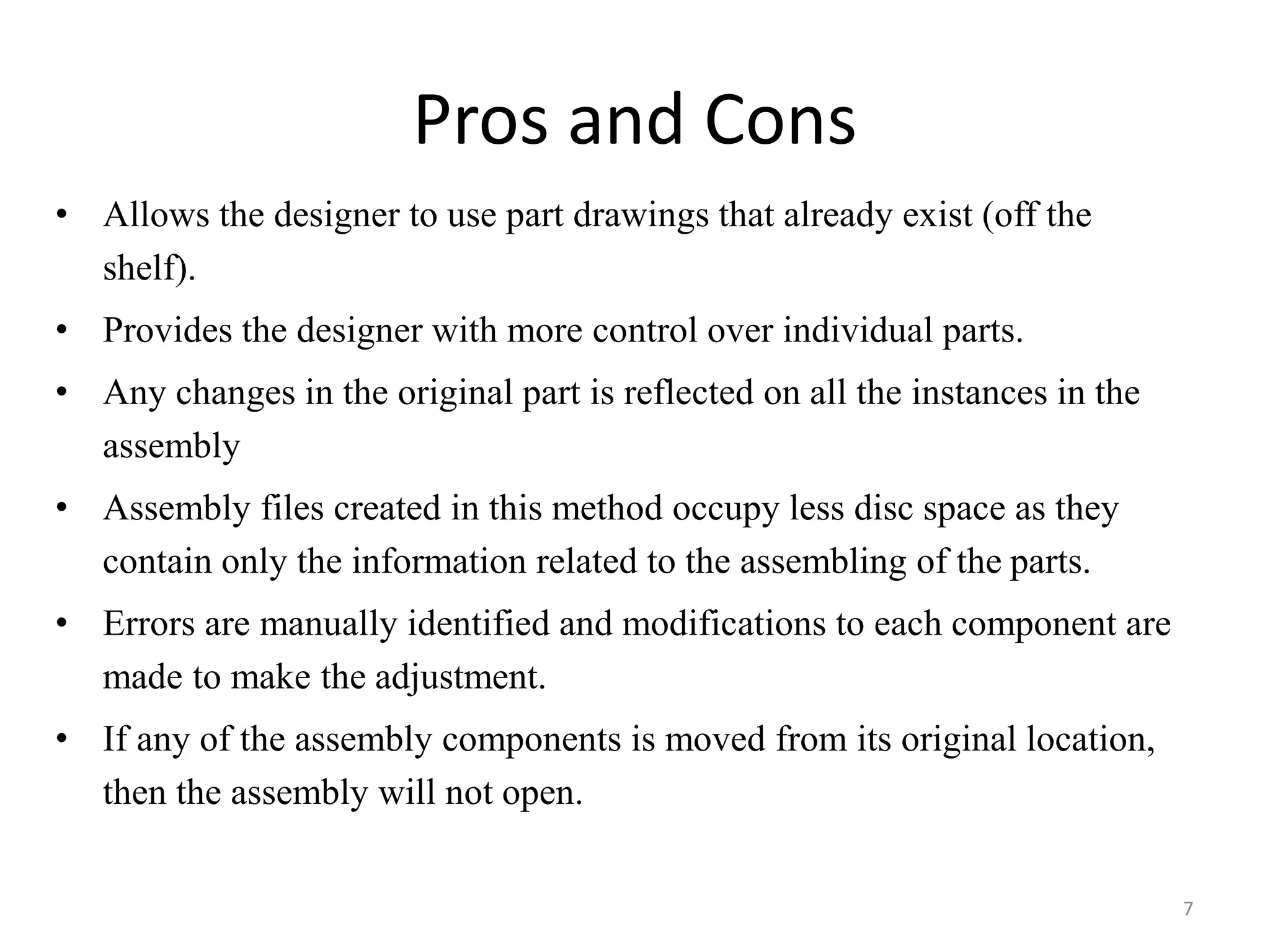 Pros and Cons 
• Allows the designer to use part drawings that already exist (off the 
shelf). 
• Provides the designer with more control over individual parts. 
• Any changes in the original part is reflected on all the instances in the 
assembly 
• Assembly files created in this method occupy less disc space as they 
contain only the information related to the assembling of the parts. 
• Errors are manually identified and modifications to each component are 
made to make the adjustment. 
• If any of the assembly components is moved from its original location, 
then the assembly will not open. 
7 
 