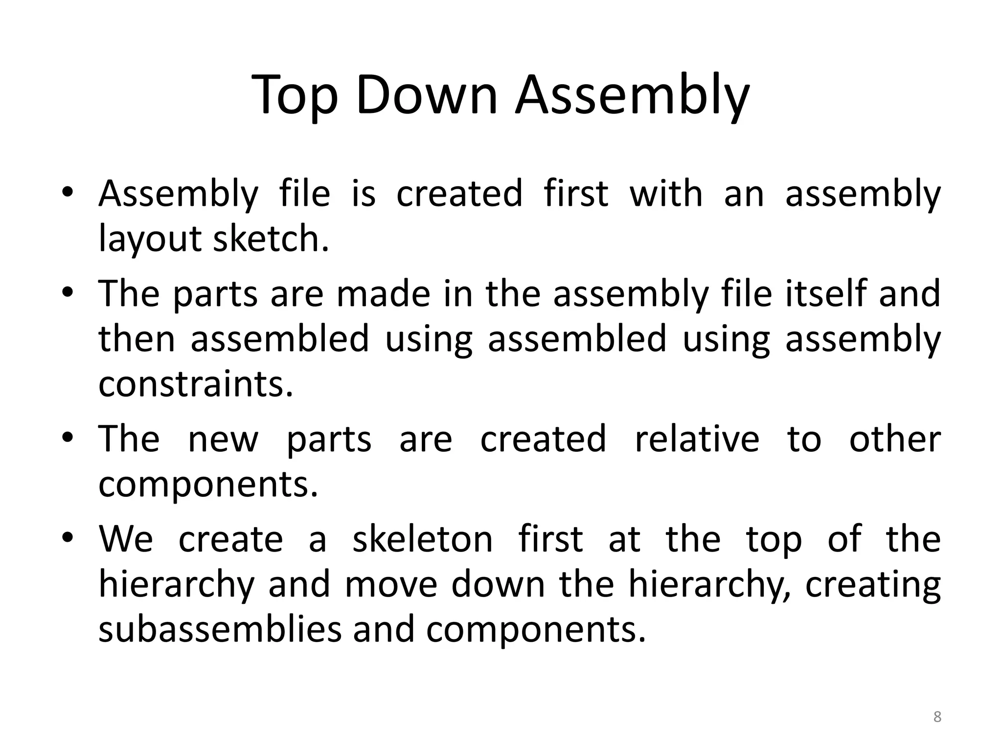 Top Down Assembly 
• Assembly file is created first with an assembly 
layout sketch. 
• The parts are made in the assembly file itself and 
then assembled using assembled using assembly 
constraints. 
• The new parts are created relative to other 
components. 
• We create a skeleton first at the top of the 
hierarchy and move down the hierarchy, creating 
subassemblies and components. 
8 
 