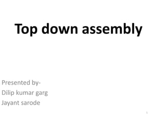Top down assembly 
Presented by- 
Dilip kumar garg 
Jayant sarode 
1 
 
