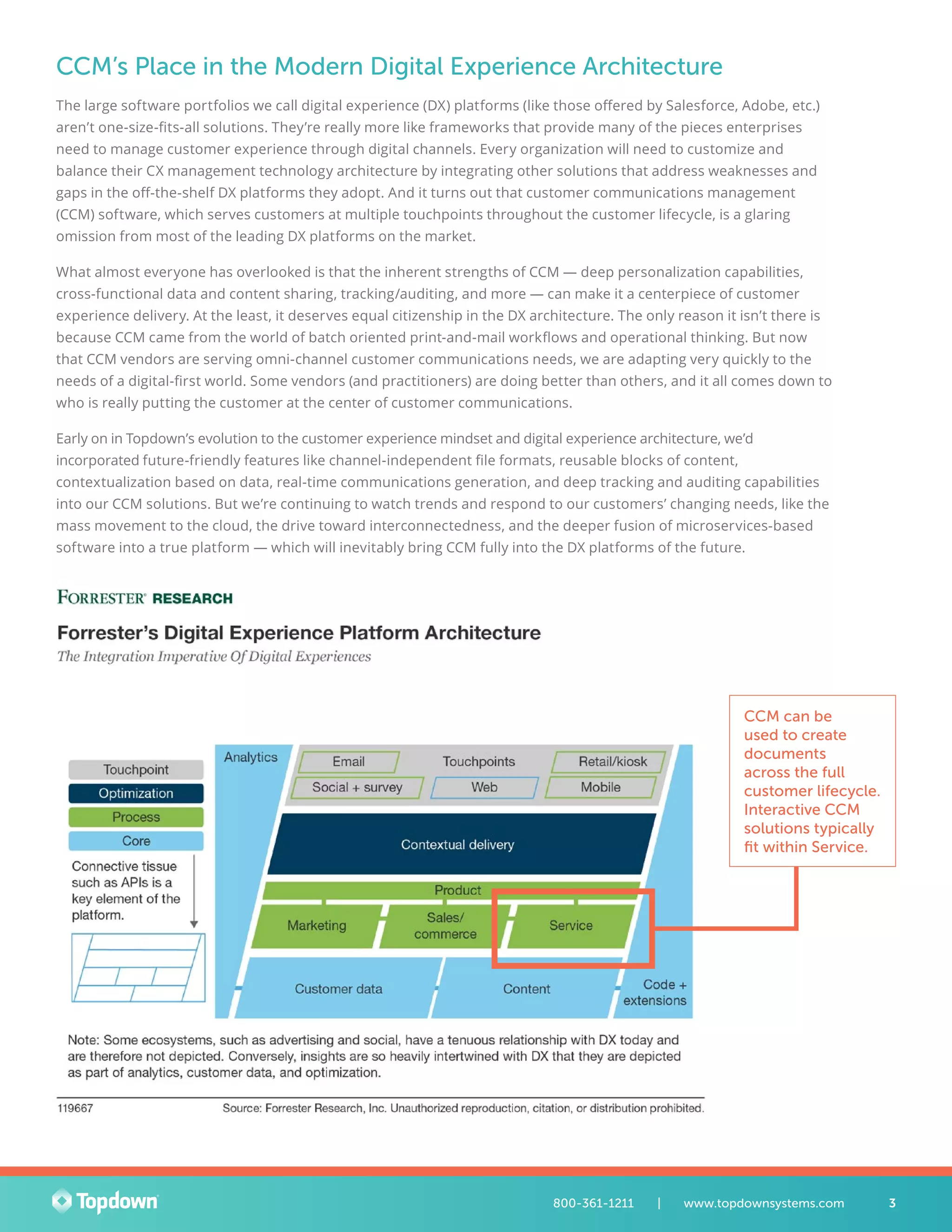 CCM’s Place in the Modern Digital Experience Architecture
The large software portfolios we call digital experience (DX) platforms (like those offered by Salesforce, Adobe, etc.)
aren’t one-size-fits-all solutions. They’re really more like frameworks that provide many of the pieces enterprises
need to manage customer experience through digital channels. Every organization will need to customize and
balance their CX management technology architecture by integrating other solutions that address weaknesses and
gaps in the off-the-shelf DX platforms they adopt. And it turns out that customer communications management
(CCM) software, which serves customers at multiple touchpoints throughout the customer lifecycle, is a glaring
omission from most of the leading DX platforms on the market.
What almost everyone has overlooked is that the inherent strengths of CCM — deep personalization capabilities,
cross-functional data and content sharing, tracking/auditing, and more — can make it a centerpiece of customer
experience delivery. At the least, it deserves equal citizenship in the DX architecture. The only reason it isn’t there is
because CCM came from the world of batch oriented print-and-mail workflows and operational thinking. But now
that CCM vendors are serving omni-channel customer communications needs, we are adapting very quickly to the
needs of a digital-first world. Some vendors (and practitioners) are doing better than others, and it all comes down to
who is really putting the customer at the center of customer communications.
Early on in Topdown’s evolution to the customer experience mindset and digital experience architecture, we’d
incorporated future-friendly features like channel-independent file formats, reusable blocks of content,
contextualization based on data, real-time communications generation, and deep tracking and auditing capabilities
into our CCM solutions. But we’re continuing to watch trends and respond to our customers’ changing needs, like the
mass movement to the cloud, the drive toward interconnectedness, and the deeper fusion of microservices-based
software into a true platform — which will inevitably bring CCM fully into the DX platforms of the future.
CCM can be
used to create
documents
across the full
customer lifecycle.
Interactive CCM
solutions typically
fit within Service.
3800-361-1211 	 |	 www.topdownsystems.com
 