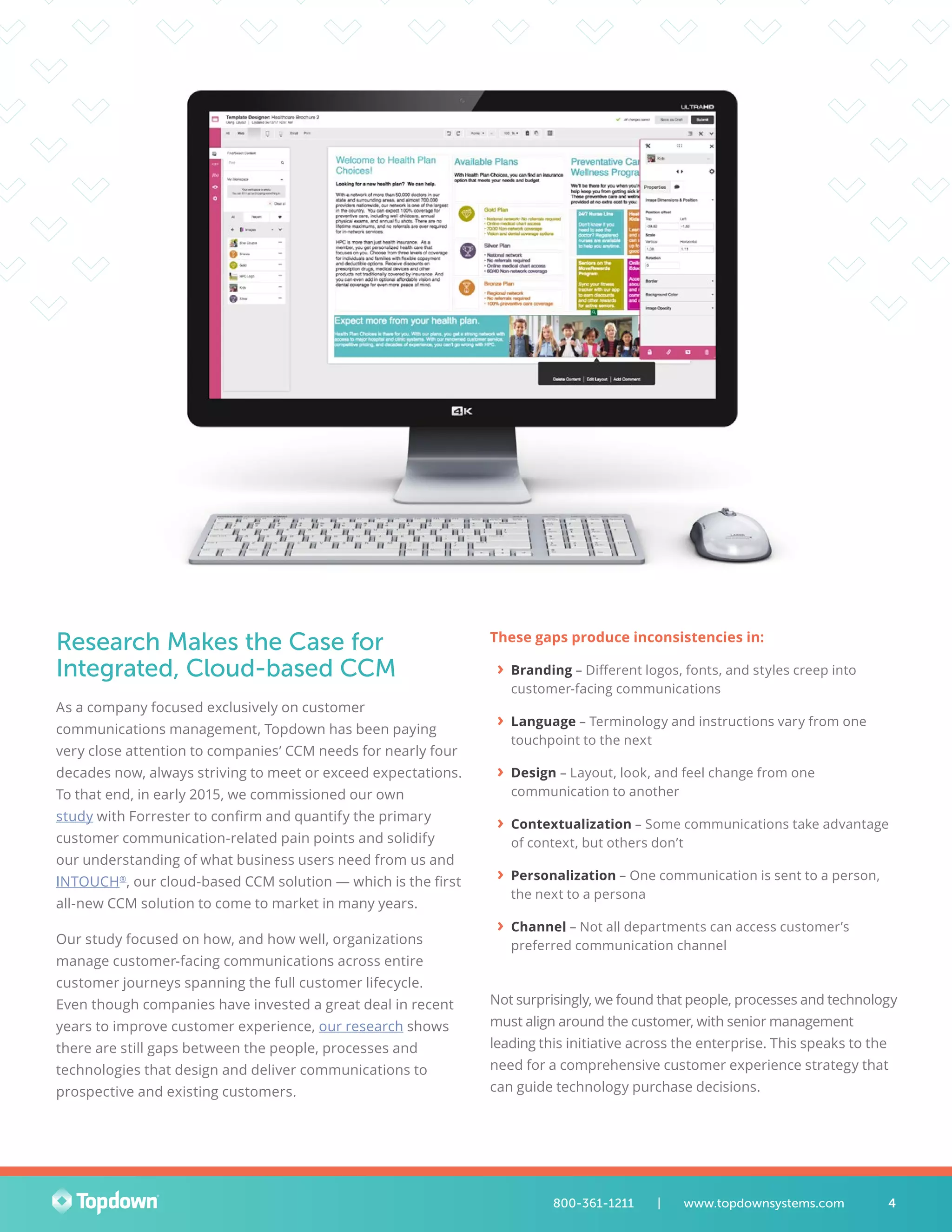 Research Makes the Case for
Integrated, Cloud-based CCM
As a company focused exclusively on customer
communications management, Topdown has been paying
very close attention to companies’ CCM needs for nearly four
decades now, always striving to meet or exceed expectations.
To that end, in early 2015, we commissioned our own
study with Forrester to confirm and quantify the primary
customer communication-related pain points and solidify
our understanding of what business users need from us and
INTOUCH®
, our cloud-based CCM solution — which is the first
all-new CCM solution to come to market in many years.
Our study focused on how, and how well, organizations
manage customer-facing communications across entire
customer journeys spanning the full customer lifecycle.
Even though companies have invested a great deal in recent
years to improve customer experience, our research shows
there are still gaps between the people, processes and
technologies that design and deliver communications to
prospective and existing customers.
These gaps produce inconsistencies in:
›› Branding – Different logos, fonts, and styles creep into
customer-facing communications
›› Language – Terminology and instructions vary from one
touchpoint to the next
›› Design – Layout, look, and feel change from one
communication to another
›› Contextualization – Some communications take advantage
of context, but others don’t
›› Personalization – One communication is sent to a person,
the next to a persona
›› Channel – Not all departments can access customer’s
preferred communication channel
Not surprisingly, we found that people, processes and technology
must align around the customer, with senior management
leading this initiative across the enterprise. This speaks to the
need for a comprehensive customer experience strategy that
can guide technology purchase decisions.
4800-361-1211 	 |	 www.topdownsystems.com
 