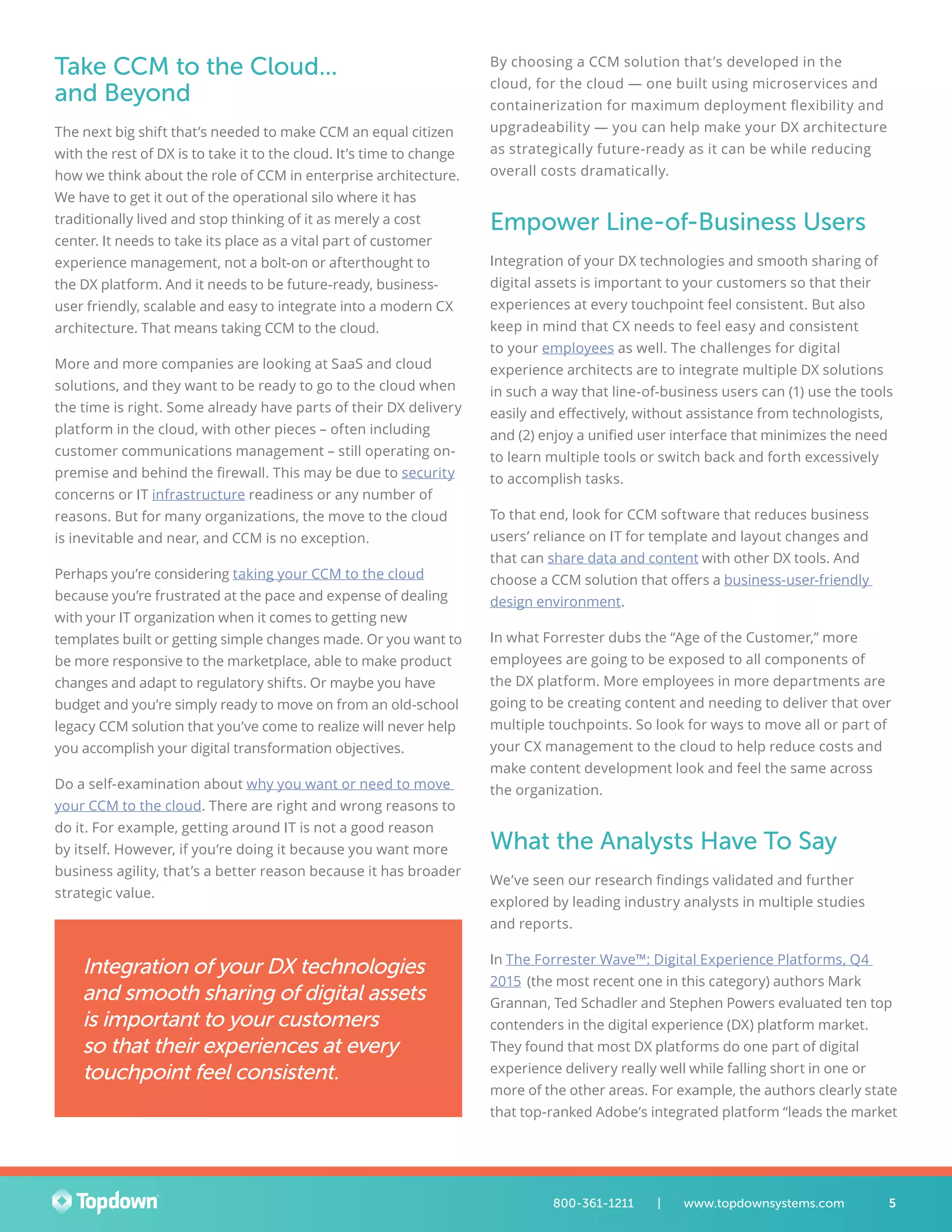 Take CCM to the Cloud...
and Beyond
The next big shift that’s needed to make CCM an equal citizen
with the rest of DX is to take it to the cloud. It’s time to change
how we think about the role of CCM in enterprise architecture.
We have to get it out of the operational silo where it has
traditionally lived and stop thinking of it as merely a cost
center. It needs to take its place as a vital part of customer
experience management, not a bolt-on or afterthought to
the DX platform. And it needs to be future-ready, business-
user friendly, scalable and easy to integrate into a modern CX
architecture. That means taking CCM to the cloud.
More and more companies are looking at SaaS and cloud
solutions, and they want to be ready to go to the cloud when
the time is right. Some already have parts of their DX delivery
platform in the cloud, with other pieces – often including
customer communications management – still operating on-
premise and behind the firewall. This may be due to security
concerns or IT infrastructure readiness or any number of
reasons. But for many organizations, the move to the cloud
is inevitable and near, and CCM is no exception.
Perhaps you’re considering taking your CCM to the cloud
because you’re frustrated at the pace and expense of dealing
with your IT organization when it comes to getting new
templates built or getting simple changes made. Or you want to
be more responsive to the marketplace, able to make product
changes and adapt to regulatory shifts. Or maybe you have
budget and you’re simply ready to move on from an old-school
legacy CCM solution that you’ve come to realize will never help
you accomplish your digital transformation objectives.
Do a self-examination about why you want or need to move
your CCM to the cloud. There are right and wrong reasons to
do it. For example, getting around IT is not a good reason
by itself. However, if you’re doing it because you want more
business agility, that’s a better reason because it has broader
strategic value.
By choosing a CCM solution that’s developed in the
cloud, for the cloud — one built using microservices and
containerization for maximum deployment flexibility and
upgradeability — you can help make your DX architecture
as strategically future-ready as it can be while reducing
overall costs dramatically.
Empower Line-of-Business Users
Integration of your DX technologies and smooth sharing of
digital assets is important to your customers so that their
experiences at every touchpoint feel consistent. But also
keep in mind that CX needs to feel easy and consistent
to your employees as well. The challenges for digital
experience architects are to integrate multiple DX solutions
in such a way that line-of-business users can (1) use the tools
easily and effectively, without assistance from technologists,
and (2) enjoy a unified user interface that minimizes the need
to learn multiple tools or switch back and forth excessively
to accomplish tasks.
To that end, look for CCM software that reduces business
users’ reliance on IT for template and layout changes and
that can share data and content with other DX tools. And
choose a CCM solution that offers a business-user-friendly
design environment.
In what Forrester dubs the “Age of the Customer,” more
employees are going to be exposed to all components of
the DX platform. More employees in more departments are
going to be creating content and needing to deliver that over
multiple touchpoints. So look for ways to move all or part of
your CX management to the cloud to help reduce costs and
make content development look and feel the same across
the organization.
What the Analysts Have To Say
We’ve seen our research findings validated and further
explored by leading industry analysts in multiple studies
and reports.
In The Forrester Wave™: Digital Experience Platforms, Q4
2015 (the most recent one in this category) authors Mark
Grannan, Ted Schadler and Stephen Powers evaluated ten top
contenders in the digital experience (DX) platform market.
They found that most DX platforms do one part of digital
experience delivery really well while falling short in one or
more of the other areas. For example, the authors clearly state
that top-ranked Adobe’s integrated platform “leads the market
Integration of your DX technologies
and smooth sharing of digital assets
is important to your customers
so that their experiences at every
touchpoint feel consistent.
5800-361-1211 	 |	 www.topdownsystems.com
 