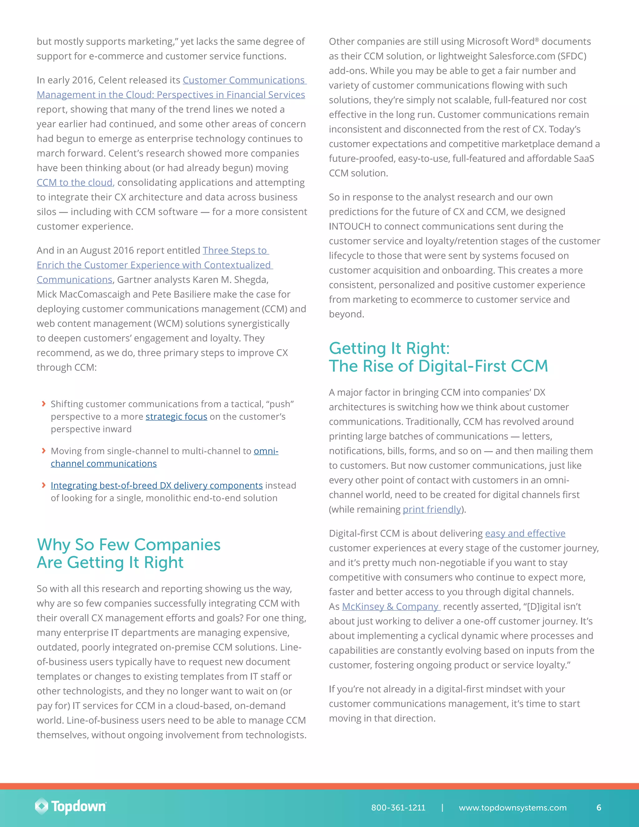 but mostly supports marketing,” yet lacks the same degree of
support for e-commerce and customer service functions.
In early 2016, Celent released its Customer Communications
Management in the Cloud: Perspectives in Financial Services
report, showing that many of the trend lines we noted a
year earlier had continued, and some other areas of concern
had begun to emerge as enterprise technology continues to
march forward. Celent’s research showed more companies
have been thinking about (or had already begun) moving
CCM to the cloud, consolidating applications and attempting
to integrate their CX architecture and data across business
silos — including with CCM software — for a more consistent
customer experience.
And in an August 2016 report entitled Three Steps to
Enrich the Customer Experience with Contextualized
Communications, Gartner analysts Karen M. Shegda,
Mick MacComascaigh and Pete Basiliere make the case for
deploying customer communications management (CCM) and
web content management (WCM) solutions synergistically
to deepen customers’ engagement and loyalty. They
recommend, as we do, three primary steps to improve CX
through CCM:
›› Shifting customer communications from a tactical, “push”
perspective to a more strategic focus on the customer’s
perspective inward
›› Moving from single-channel to multi-channel to omni-
channel communications
›› Integrating best-of-breed DX delivery components instead
of looking for a single, monolithic end-to-end solution
Why So Few Companies
Are Getting It Right
So with all this research and reporting showing us the way,
why are so few companies successfully integrating CCM with
their overall CX management efforts and goals? For one thing,
many enterprise IT departments are managing expensive,
outdated, poorly integrated on-premise CCM solutions. Line-
of-business users typically have to request new document
templates or changes to existing templates from IT staff or
other technologists, and they no longer want to wait on (or
pay for) IT services for CCM in a cloud-based, on-demand
world. Line-of-business users need to be able to manage CCM
themselves, without ongoing involvement from technologists.
Other companies are still using Microsoft Word®
documents
as their CCM solution, or lightweight Salesforce.com (SFDC)
add-ons. While you may be able to get a fair number and
variety of customer communications flowing with such
solutions, they’re simply not scalable, full-featured nor cost
effective in the long run. Customer communications remain
inconsistent and disconnected from the rest of CX. Today’s
customer expectations and competitive marketplace demand a
future-proofed, easy-to-use, full-featured and affordable SaaS
CCM solution.
So in response to the analyst research and our own
predictions for the future of CX and CCM, we designed
INTOUCH to connect communications sent during the
customer service and loyalty/retention stages of the customer
lifecycle to those that were sent by systems focused on
customer acquisition and onboarding. This creates a more
consistent, personalized and positive customer experience
from marketing to ecommerce to customer service and
beyond.
Getting It Right:
The Rise of Digital-First CCM
A major factor in bringing CCM into companies’ DX
architectures is switching how we think about customer
communications. Traditionally, CCM has revolved around
printing large batches of communications — letters,
notifications, bills, forms, and so on — and then mailing them
to customers. But now customer communications, just like
every other point of contact with customers in an omni-
channel world, need to be created for digital channels first
(while remaining print friendly).
Digital-first CCM is about delivering easy and effective
customer experiences at every stage of the customer journey,
and it’s pretty much non-negotiable if you want to stay
competitive with consumers who continue to expect more,
faster and better access to you through digital channels.
As McKinsey & Company recently asserted, “[D]igital isn’t
about just working to deliver a one-off customer journey. It’s
about implementing a cyclical dynamic where processes and
capabilities are constantly evolving based on inputs from the
customer, fostering ongoing product or service loyalty.”
If you’re not already in a digital-first mindset with your
customer communications management, it’s time to start
moving in that direction.
6800-361-1211 	 |	 www.topdownsystems.com
 