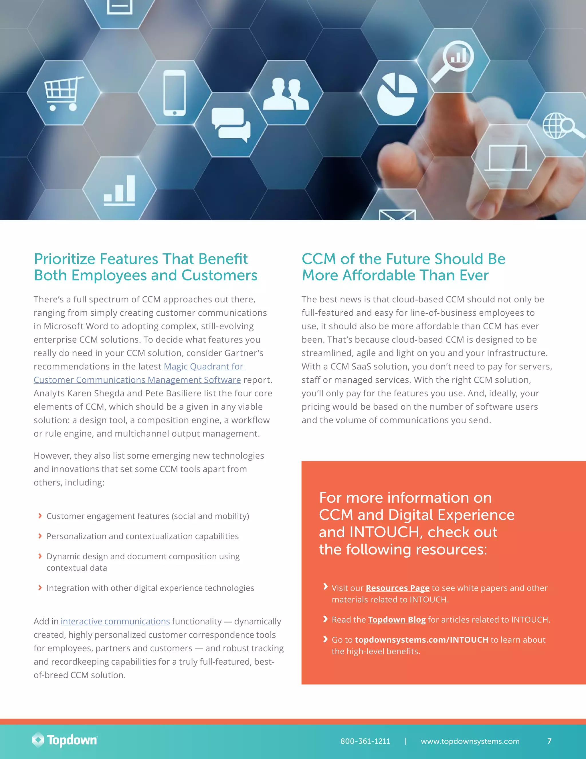 Prioritize Features That Benefit
Both Employees and Customers
There’s a full spectrum of CCM approaches out there,
ranging from simply creating customer communications
in Microsoft Word to adopting complex, still-evolving
enterprise CCM solutions. To decide what features you
really do need in your CCM solution, consider Gartner’s
recommendations in the latest Magic Quadrant for
Customer Communications Management Software report.
Analyts Karen Shegda and Pete Basiliere list the four core
elements of CCM, which should be a given in any viable
solution: a design tool, a composition engine, a workflow
or rule engine, and multichannel output management.
However, they also list some emerging new technologies
and innovations that set some CCM tools apart from
others, including:
›› Customer engagement features (social and mobility)
›› Personalization and contextualization capabilities
›› Dynamic design and document composition using
contextual data
›› Integration with other digital experience technologies
Add in interactive communications functionality — dynamically
created, highly personalized customer correspondence tools
for employees, partners and customers — and robust tracking
and recordkeeping capabilities for a truly full-featured, best-
of-breed CCM solution.
CCM of the Future Should Be
More Affordable Than Ever
The best news is that cloud-based CCM should not only be
full-featured and easy for line-of-business employees to
use, it should also be more affordable than CCM has ever
been. That’s because cloud-based CCM is designed to be
streamlined, agile and light on you and your infrastructure.
With a CCM SaaS solution, you don’t need to pay for servers,
staff or managed services. With the right CCM solution,
you’ll only pay for the features you use. And, ideally, your
pricing would be based on the number of software users
and the volume of communications you send.
7800-361-1211 	 |	 www.topdownsystems.com
For more information on
CCM and Digital Experience
and INTOUCH, check out
the following resources:
›› Visit our Resources Page to see white papers and other
materials related to INTOUCH.
›› Read the Topdown Blog for articles related to INTOUCH.
›› Go to topdownsystems.com/INTOUCH to learn about
the high-level benefits.
›
›
›
 