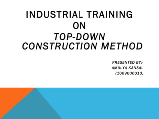 INDUSTRIAL TRAINING
ON
TOP-DOWN
CONSTRUCTION METHOD
PRESENTED BY:-
AMULYA KANSAL
(1009000010)
 