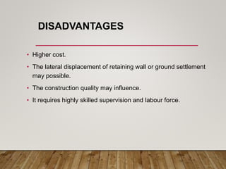 DISADVANTAGES
• Higher cost.
• The lateral displacement of retaining wall or ground settlement
may possible.
• The construction quality may influence.
• It requires highly skilled supervision and labour force.
 